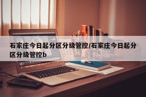 石家庄今日起分区分级管控/石家庄今日起分区分级管控b