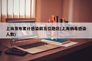 上海发布累计感染前五位地区(上海病毒感染人数)