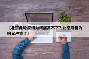 【北京此轮疫情为何居高不下?,北京疫情为啥又严重了】