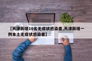 【天津新增10名无症状感染者,天津新增一例本土无症状感染者】