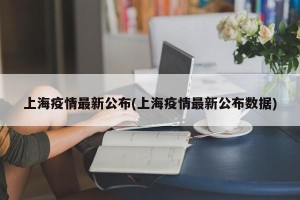 上海疫情最新公布(上海疫情最新公布数据)