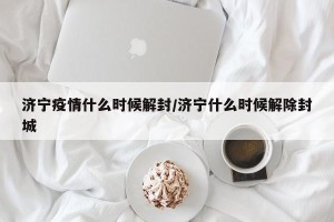济宁疫情什么时候解封/济宁什么时候解除封城