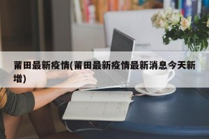 莆田最新疫情(莆田最新疫情最新消息今天新增)