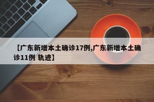【广东新增本土确诊17例,广东新增本土确诊11例 轨迹】
