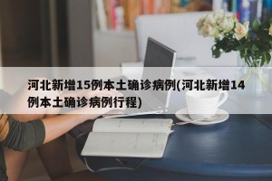 河北新增15例本土确诊病例(河北新增14例本土确诊病例行程)