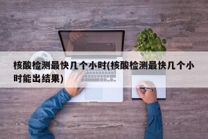 核酸检测最快几个小时(核酸检测最快几个小时能出结果)