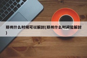 郑州什么时候可以解封(郑州什么时间能解封)